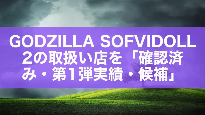 GODZILLA SOFVIDOLL 2の取扱い店を「確認済み・第1弾実績・候補」