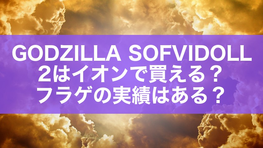 GODZILLA SOFVIDOLL 2はイオンで買える?フラゲの実績はある?